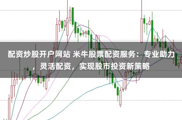 配资炒股开户网站 米牛股票配资服务：专业助力，灵活配资，实现股市投资新策略