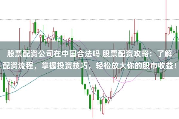 股票配资公司在中国合法吗 股票配资攻略：了解配资流程，掌握投资技巧，轻松放大你的股市收益！