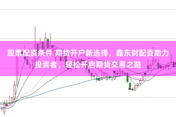 股票配资条件 期货开户新选择，鑫东财配资助力投资者，轻松开启期货交易之路