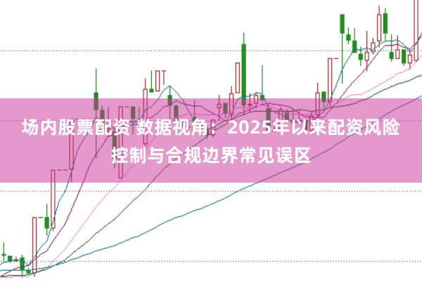 场内股票配资 数据视角：2025年以来配资风险控制与合规边界常见误区