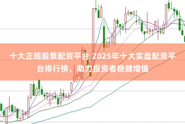 十大正规股票配资平台 2025年十大实盘配资平台排行榜，助力投资者稳健增值
