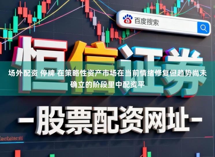 场外配资 停牌 在策略性资产市场在当前情绪修复但趋势尚未确立的阶段里中配资平
