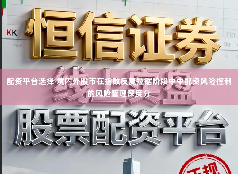 配资平台选择 境内外股市在指数反复拉锯阶段中中配资风险控制的风险管理深度分