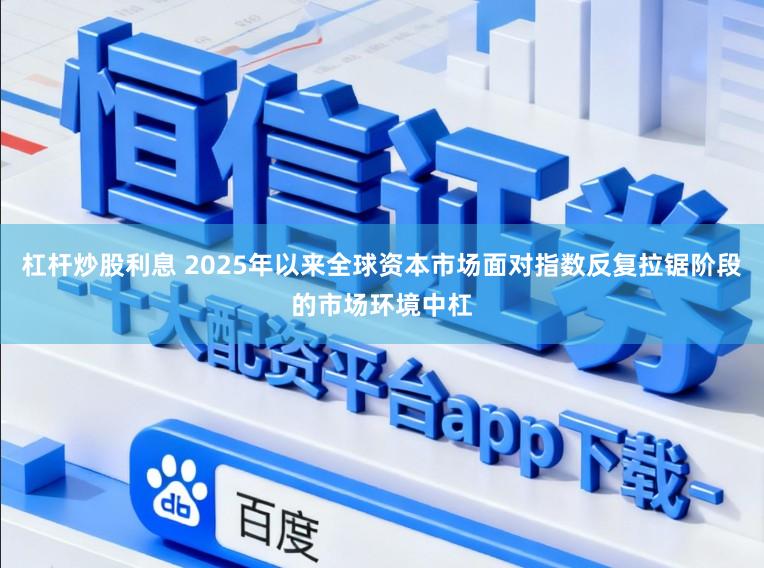 杠杆炒股利息 2025年以来全球资本市场面对指数反复拉锯阶段的市场环境中杠