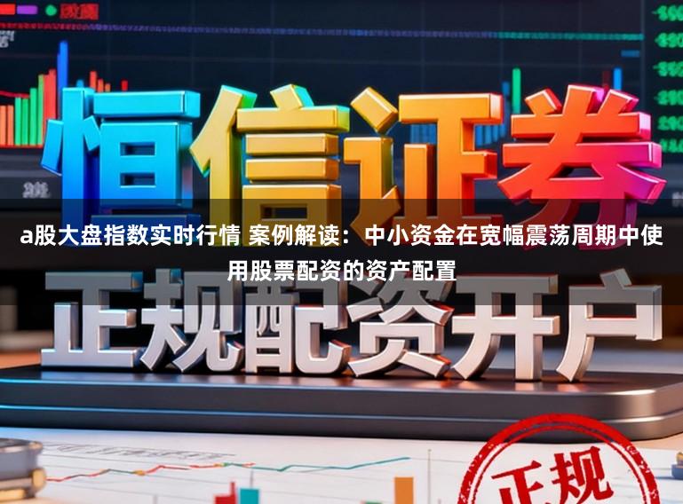 a股大盘指数实时行情 案例解读：中小资金在宽幅震荡周期中使用股票配资的资产配置